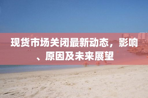 現(xiàn)貨市場(chǎng)關(guān)閉最新動(dòng)態(tài)，影響、原因及未來展望