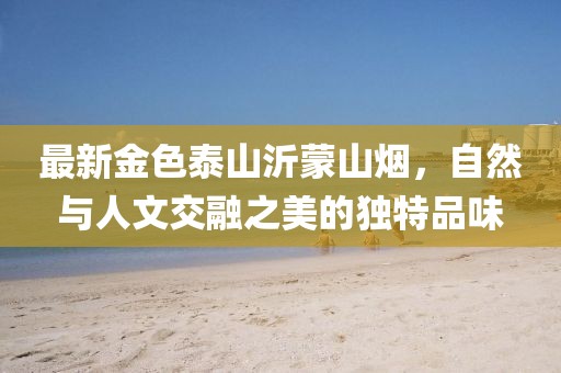最新金色泰山沂蒙山煙，自然與人文交融之美的獨特品味