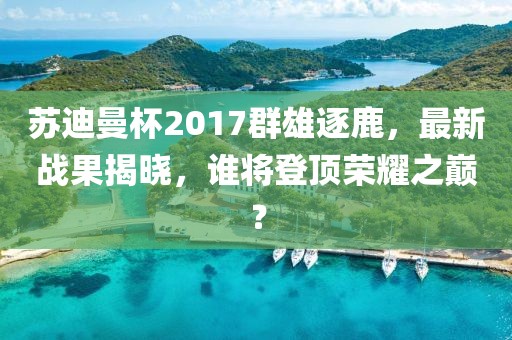 蘇迪曼杯2017群雄逐鹿，最新戰(zhàn)果揭曉，誰將登頂榮耀之巔？