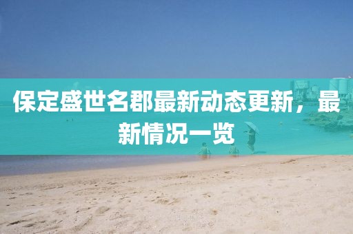 保定盛世名郡最新動態(tài)更新，最新情況一覽
