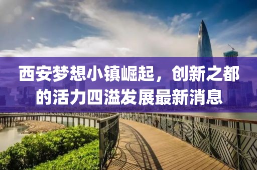 西安夢想小鎮(zhèn)崛起，創(chuàng)新之都的活力四溢發(fā)展最新消息