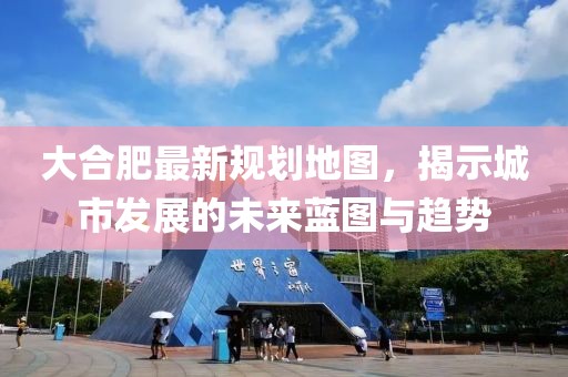 大合肥最新規(guī)劃地圖，揭示城市發(fā)展的未來藍圖與趨勢
