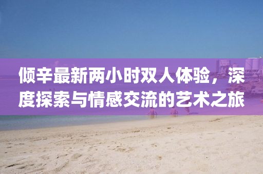 傾辛最新兩小時(shí)雙人體驗(yàn)，深度探索與情感交流的藝術(shù)之旅