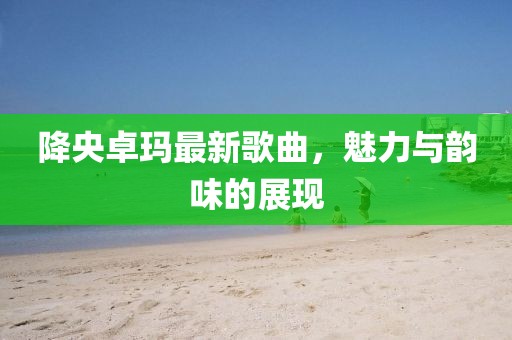 降央卓瑪最新歌曲，魅力與韻味的展現(xiàn)