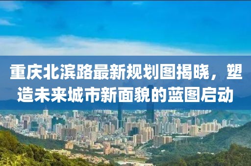 重慶北濱路最新規(guī)劃圖揭曉，塑造未來城市新面貌的藍(lán)圖啟動(dòng)
