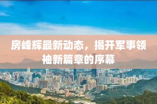 房峰輝最新動(dòng)態(tài)，揭開軍事領(lǐng)袖新篇章的序幕
