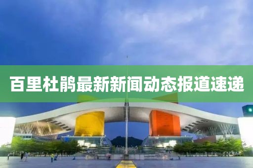 百里杜鵑最新新聞動態(tài)報道速遞