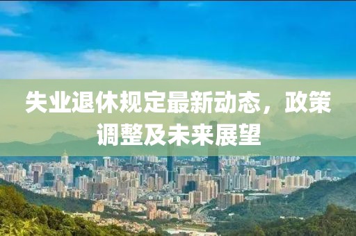 失業(yè)退休規(guī)定最新動態(tài)，政策調(diào)整及未來展望