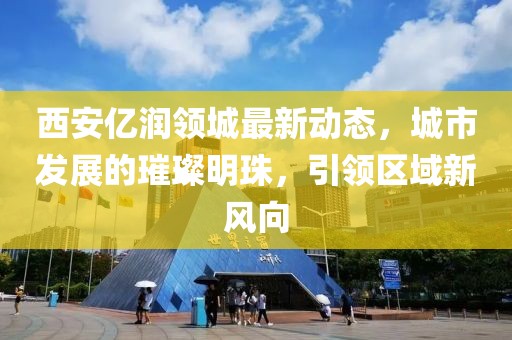 西安億潤(rùn)領(lǐng)城最新動(dòng)態(tài)，城市發(fā)展的璀璨明珠，引領(lǐng)區(qū)域新風(fēng)向
