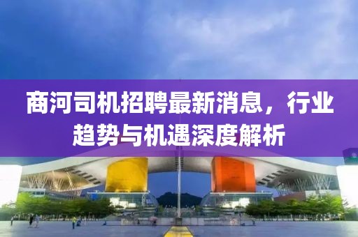 商河司機(jī)招聘最新消息，行業(yè)趨勢(shì)與機(jī)遇深度解析