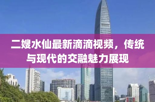二嫂水仙最新滴滴視頻，傳統(tǒng)與現(xiàn)代的交融魅力展現(xiàn)
