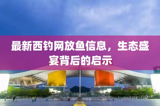 最新西釣網(wǎng)放魚信息，生態(tài)盛宴背后的啟示