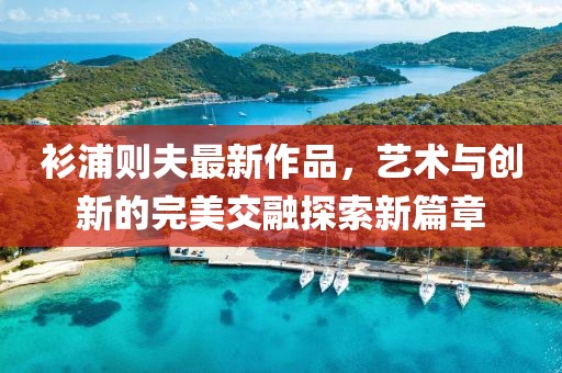 衫浦則夫最新作品，藝術(shù)與創(chuàng)新的完美交融探索新篇章
