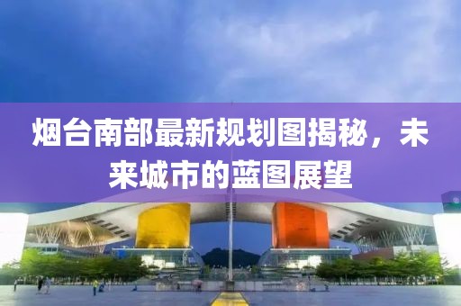 煙臺(tái)南部最新規(guī)劃圖揭秘，未來城市的藍(lán)圖展望