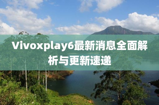 Vivoxplay6最新消息全面解析與更新速遞