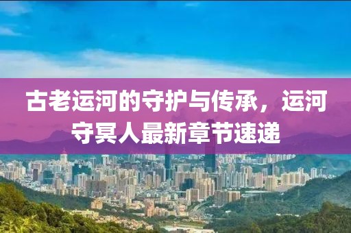 古老運河的守護與傳承，運河守冥人最新章節(jié)速遞