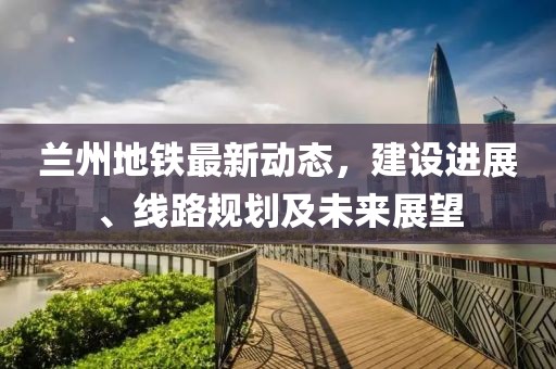蘭州地鐵最新動(dòng)態(tài)，建設(shè)進(jìn)展、線路規(guī)劃及未來(lái)展望