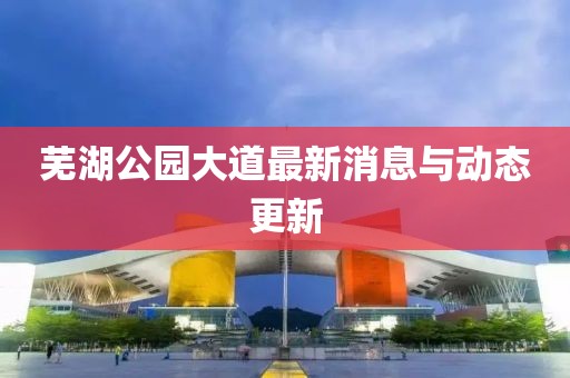 蕪湖公園大道最新消息與動態(tài)更新