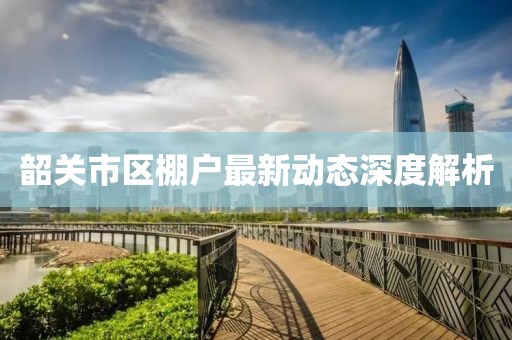 韶關(guān)市區(qū)棚戶最新動態(tài)深度解析