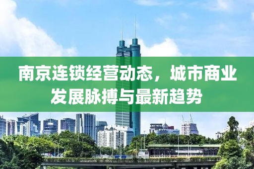 南京連鎖經(jīng)營(yíng)動(dòng)態(tài)，城市商業(yè)發(fā)展脈搏與最新趨勢(shì)