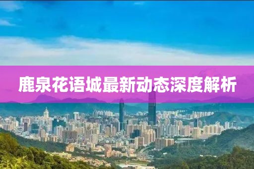 鹿泉花語(yǔ)城最新動(dòng)態(tài)深度解析