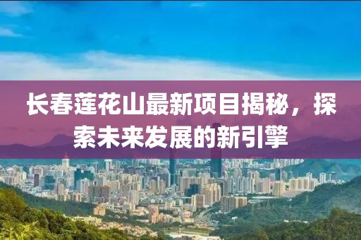 長(zhǎng)春蓮花山最新項(xiàng)目揭秘，探索未來(lái)發(fā)展的新引擎