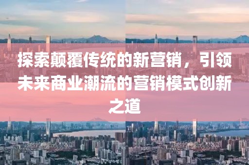 探索顛覆傳統(tǒng)的新?tīng)I(yíng)銷，引領(lǐng)未來(lái)商業(yè)潮流的營(yíng)銷模式創(chuàng)新之道