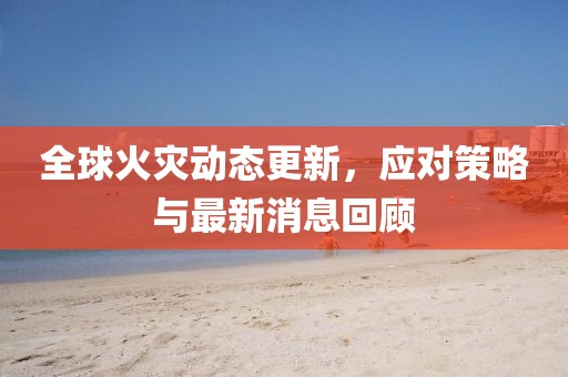 全球火災(zāi)動(dòng)態(tài)更新，應(yīng)對(duì)策略與最新消息回顧