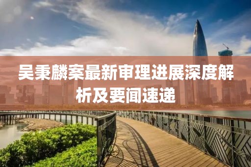 吳秉麟案最新審理進展深度解析及要聞速遞