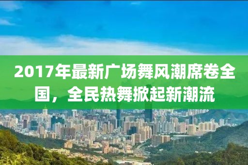 2017年最新廣場(chǎng)舞風(fēng)潮席卷全國，全民熱舞掀起新潮流