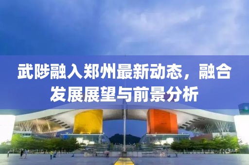 武陟融入鄭州最新動(dòng)態(tài)，融合發(fā)展展望與前景分析