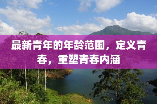 最新青年的年齡范圍，定義青春，重塑青春內(nèi)涵