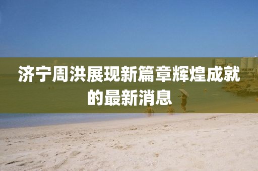 濟(jì)寧周洪展現(xiàn)新篇章輝煌成就的最新消息