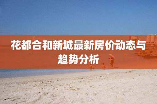 花都合和新城最新房價動態(tài)與趨勢分析