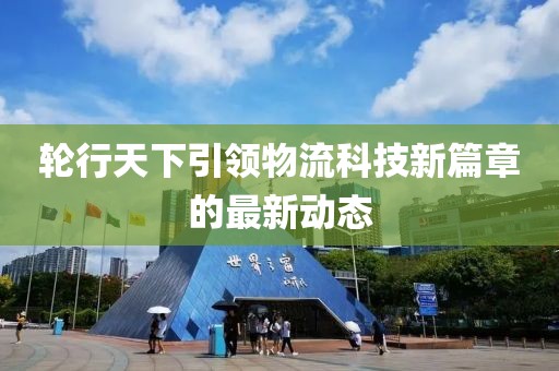 輪行天下引領(lǐng)物流科技新篇章的最新動態(tài)