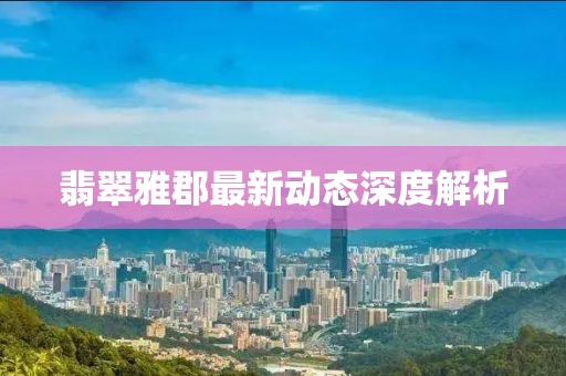 翡翠雅郡最新動態(tài)深度解析