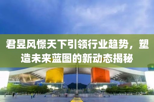 君昱風(fēng)憬天下引領(lǐng)行業(yè)趨勢，塑造未來藍(lán)圖的新動態(tài)揭秘