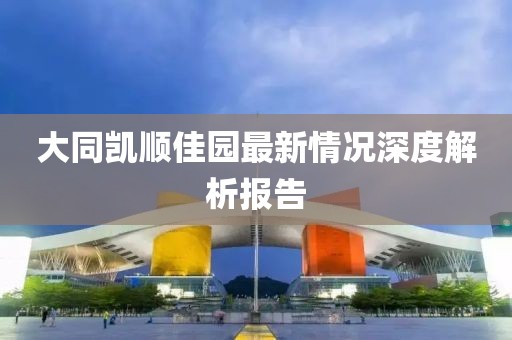 大同凱順佳園最新情況深度解析報告