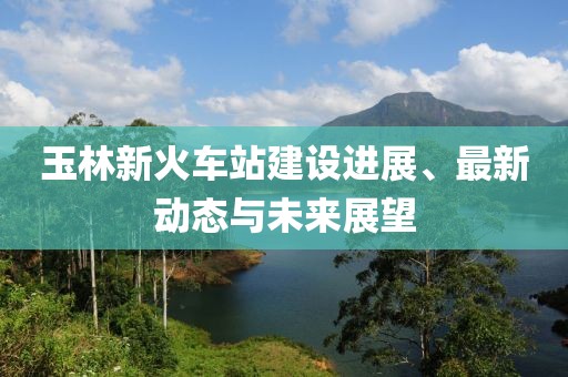 玉林新火車站建設(shè)進(jìn)展、最新動(dòng)態(tài)與未來展望