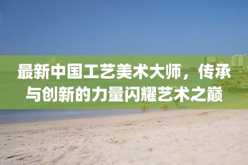 最新中國(guó)工藝美術(shù)大師，傳承與創(chuàng)新的力量閃耀藝術(shù)之巔
