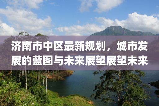 濟(jì)南市中區(qū)最新規(guī)劃，城市發(fā)展的藍(lán)圖與未來(lái)展望展望未來(lái)