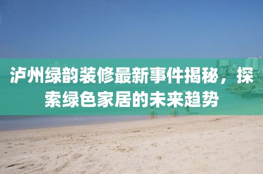 瀘州綠韻裝修最新事件揭秘，探索綠色家居的未來(lái)趨勢(shì)