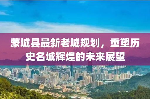 蒙城縣最新老城規(guī)劃，重塑歷史名城輝煌的未來展望