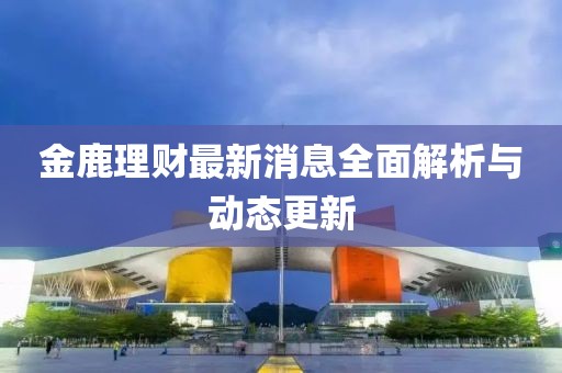 金鹿理財(cái)最新消息全面解析與動(dòng)態(tài)更新