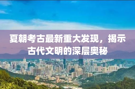 夏朝考古最新重大發(fā)現(xiàn)，揭示古代文明的深層奧秘