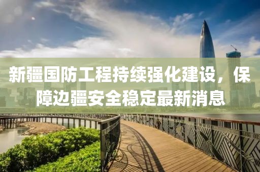 新疆國(guó)防工程持續(xù)強(qiáng)化建設(shè)，保障邊疆安全穩(wěn)定最新消息