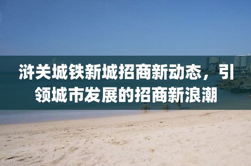 滸關(guān)城鐵新城招商新動態(tài)，引領(lǐng)城市發(fā)展的招商新浪潮
