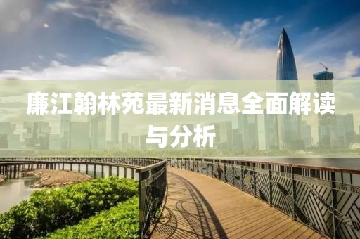 廉江翰林苑最新消息全面解讀與分析
