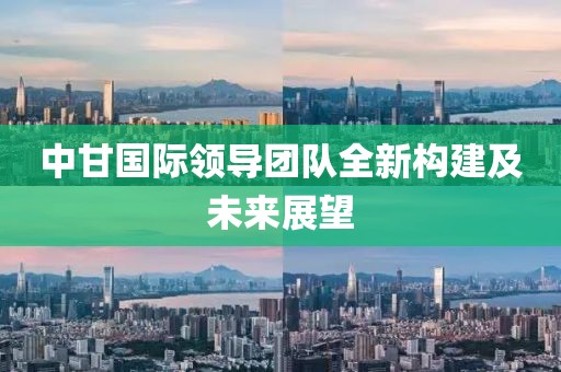 中甘國際領(lǐng)導(dǎo)團(tuán)隊(duì)全新構(gòu)建及未來展望