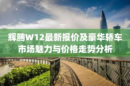 輝騰W12最新報價及豪華轎車市場魅力與價格走勢分析